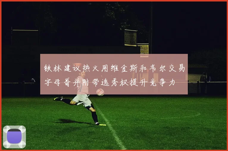 铁林建议热火用维金斯和韦尔交易字母哥并附带选秀权提升竞争力