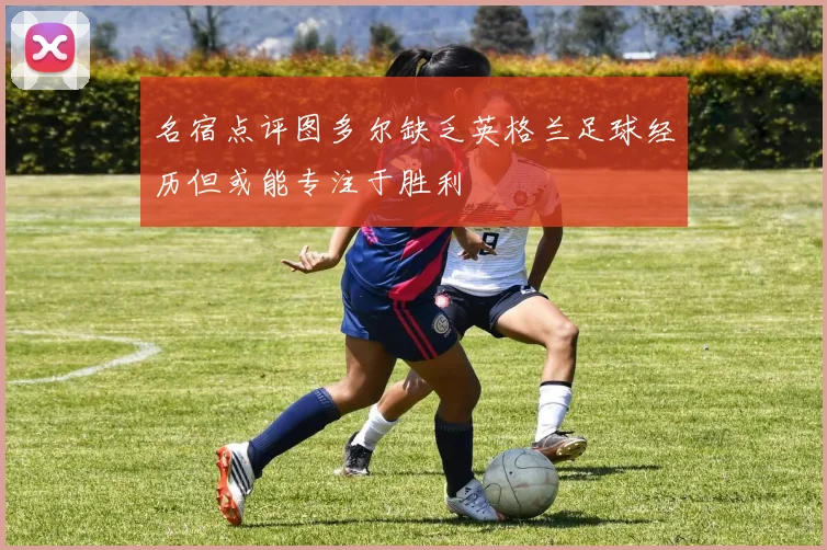 名宿点评图多尔缺乏英格兰足球经历但或能专注于胜利