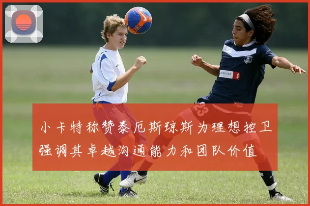 小卡特称赞泰厄斯琼斯为理想控卫强调其卓越沟通能力和团队价值