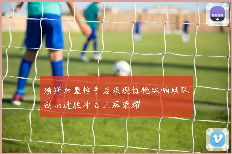 赖斯加盟枪手后表现惊艳双响助队创七连胜冲击三冠荣耀