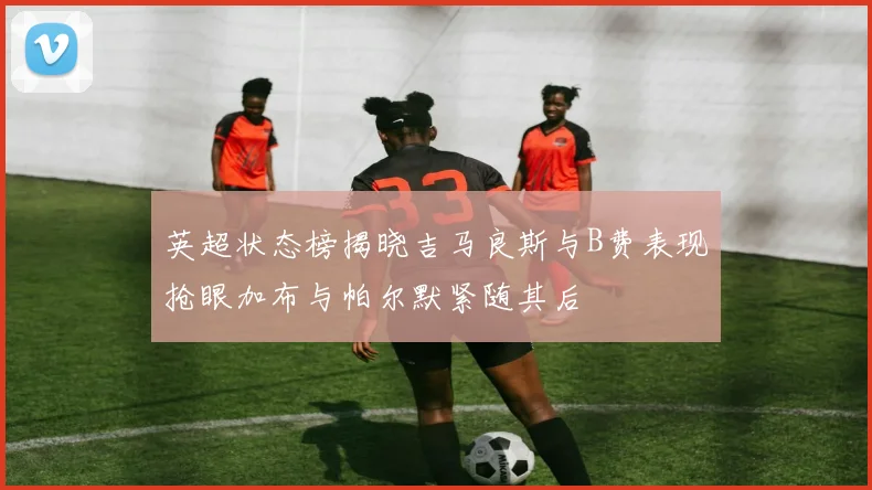 英超状态榜揭晓吉马良斯与B费表现抢眼加布与帕尔默紧随其后