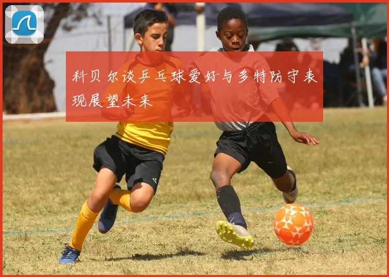 科贝尔谈乒乓球爱好与多特防守表现展望未来