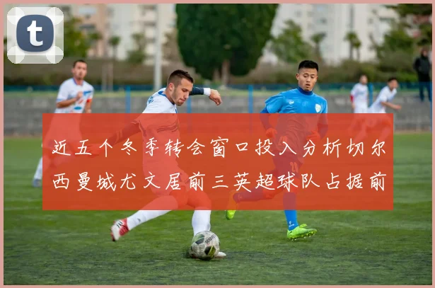 近五个冬季转会窗口投入分析切尔西曼城尤文居前三英超球队占据前十五名中的七席