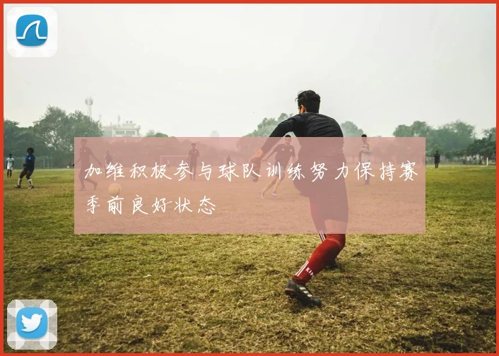 加维积极参与球队训练努力保持赛季前良好状态