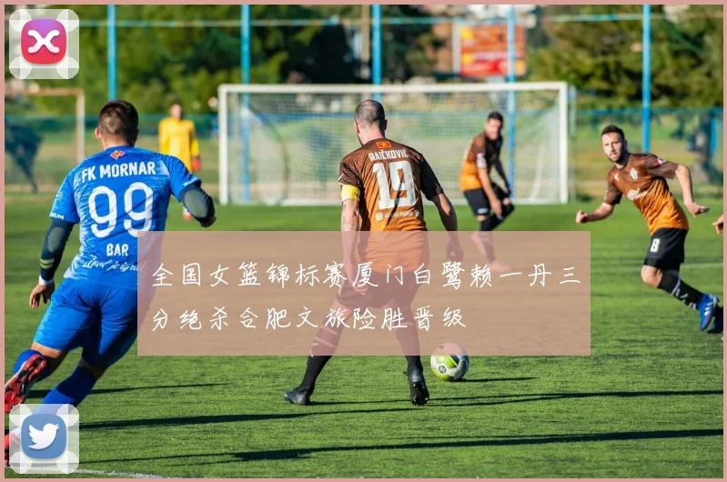 全国女篮锦标赛厦门白鹭赖一丹三分绝杀合肥文旅险胜晋级
