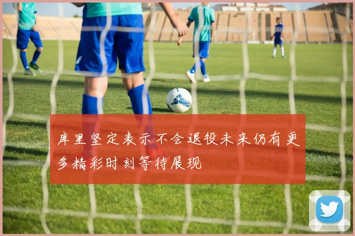 库里坚定表示不会退役未来仍有更多精彩时刻等待展现