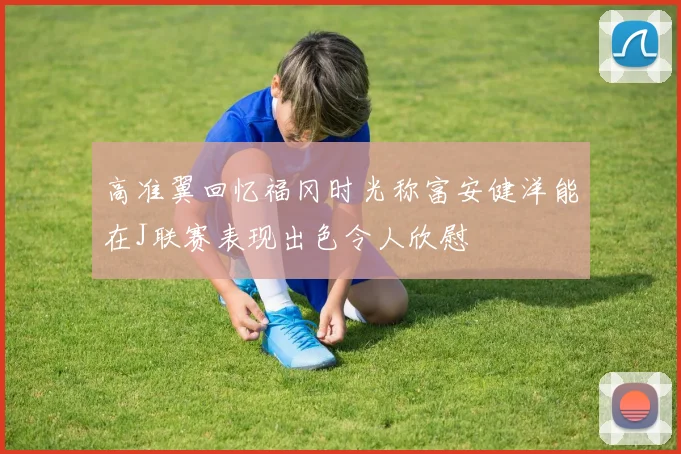 高准翼回忆福冈时光称富安健洋能在J联赛表现出色令人欣慰