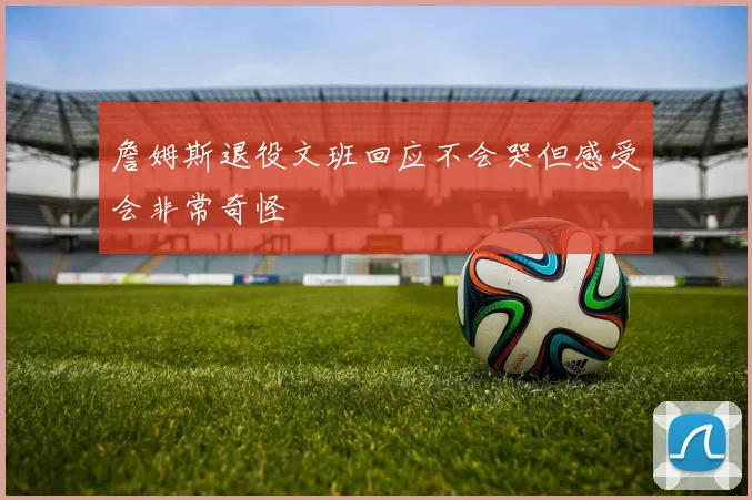詹姆斯退役文班回应不会哭但感受会非常奇怪