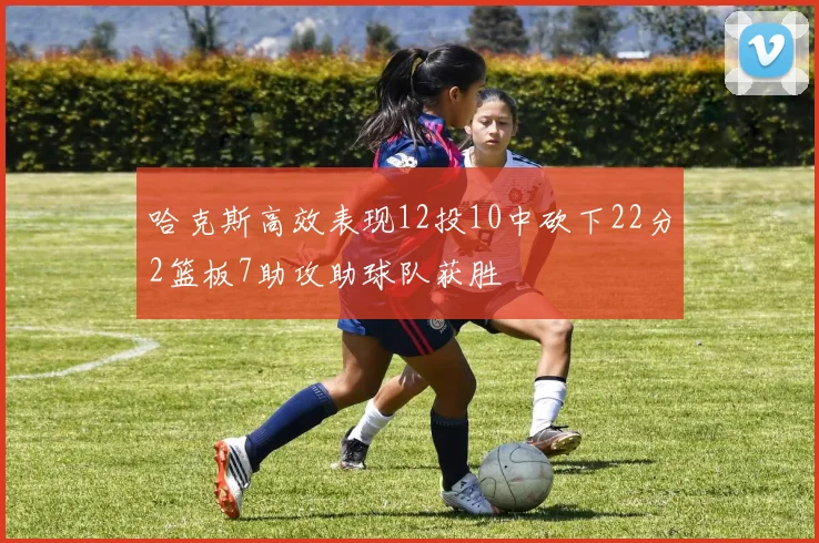 哈克斯高效表现12投10中砍下22分2篮板7助攻助球队获胜