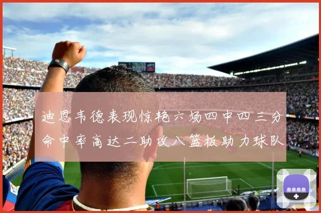 迪恩韦德表现惊艳六场四中四三分命中率高达二助攻八篮板助力球队胜利