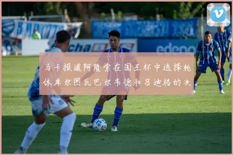 马卡报道阿隆索在国王杯中选择轮休库尔图瓦巴尔韦德和吕迪格的决定