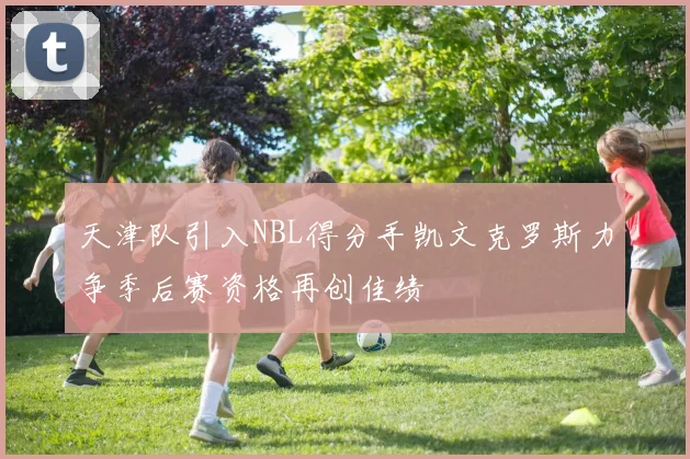 天津队引入NBL得分手凯文克罗斯力争季后赛资格再创佳绩