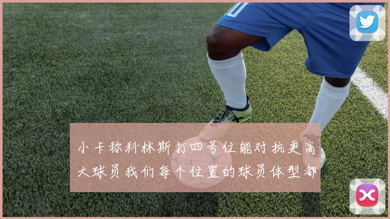 小卡称科林斯打四号位能对抗更高大球员我们每个位置的球员体型都很出色